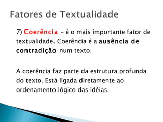 7)  Coerência  – é o mais importante fator de textualidade. Coerência é a  ausência de contradição  num texto.  A coerência faz parte da estrutura profunda do texto. Está ligada diretamente ao ordenamento lógico das idéias. 