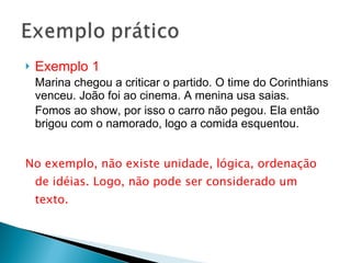 Exemplo 1  Marina chegou a criticar o partido. O time do Corinthians venceu. João foi ao cinema. A menina usa saias.  Fomos ao show, por isso o carro não pegou. Ela então brigou com o namorado, logo a comida esquentou. No exemplo, não existe unidade, lógica, ordenação de idéias. Logo, não pode ser considerado um texto.  