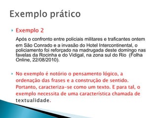 Exemplo 2 Após o confronto entre policiais militares e traficantes ontem em São Conrado e a invasão do Hotel Intercontinental, o policiamento foi reforçado na madrugada deste domingo nas favelas da Rocinha e do Vidigal, na zona sul do Rio  (Folha Online, 22/08/2010). No exemplo é notório o pensamento lógico, a ordenação das frases e a construção de sentido. Portanto, caracteriza-se como um texto. E para tal, o exemplo necessita de uma característica chamada de  textualidade .   