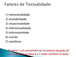1) intencionalidade 2) aceitabilidade  3) situacionalidade 4) intertextualidade  5) informatividade 6) coesão  7) coerência Os itens 1 a 5 concentram-se na própria situação de comunicar. Já os itens 6 e 7 estão contidos no texto. 