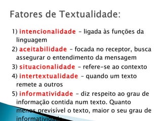 1)  intencionalidade   – ligada às funções da linguagem 2)  aceitabilidade  – focada no receptor, busca assegurar o entendimento da mensagem 3)  situacionalidade   – refere-se ao contexto 4)  intertextualidade   – quando um texto remete a outros 5)  informatividade   – diz respeito ao grau de informação contida num texto. Quanto menos previsível o texto, maior o seu grau de informatividade 