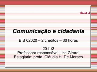 Aula 3




Comunicação e cidadania
  BIB 02020 – 2 créditos – 30 horas

                 2011/2
 Professora responsável: Ilza Girardi
Estagiária: profa. Cláudia H. De Moraes
 