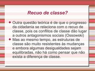 Recuo de classe?
   Outra questão teórica é de que o progresso
    da cidadania se relaciona com o recuo de
    classe, pois os conflitos de classe dão lugar
    a outros antagonismos sociais (Ossowski)
   Mas ao mesmo tempo, as estruturas de
    classe são muito resistentes às mudanças
    e embora algumas desigualdades sejam
    equilibradas, não há como pensar que não
    exista a diferença de classe.
 