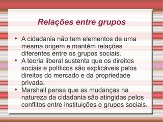 Relações entre grupos

    A cidadania não tem elementos de uma
    mesma origem e mantém relações
    diferentes entre os grupos sociais.

    A teoria liberal sustenta que os direitos
    sociais e políticos são explicáveis pelos
    direitos do mercado e da propriedade
    privada.

    Marshall pensa que as mudanças na
    natureza da cidadania são atingidas pelos
    conflitos entre instituições e grupos sociais.
 