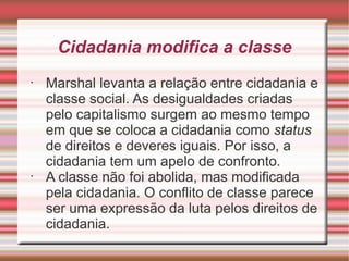 Cidadania modifica a classe
•
    Marshal levanta a relação entre cidadania e
    classe social. As desigualdades criadas
    pelo capitalismo surgem ao mesmo tempo
    em que se coloca a cidadania como status
    de direitos e deveres iguais. Por isso, a
    cidadania tem um apelo de confronto.
•
    A classe não foi abolida, mas modificada
    pela cidadania. O conflito de classe parece
    ser uma expressão da luta pelos direitos de
    cidadania.
 