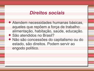 Direitos sociais
   Atendem necessidades humanas básicas,
    aqueles que repõem a força de trabalho:
    alimentação, habitação, saúde, educação.
   São atendidos no Brasil?
   Não são concessões do capitalismo ou do
    estado, são direitos. Podem servir ao
    engodo político.
 