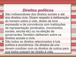 Direitos políticos
   São indissociáveis dos direitos sociais e até
    dos direitos civis. Dizem respeito à deliberação
    do homem sobre a vida, direito de livre
    expressão e de convivência com instituições
    de representação (sindicatos, movimentos
    sociais, escola etc) ou na eleição de
    governantes.Também deliberam sobre os
    direitos sociais e civis.
   São todos os direitos relacionados à luta
    política e econômica. Os direitos de uns
    devem condizer com os direitos de outros para
    que todos possam ter direito à vida.
 