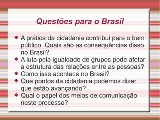 Questões para o Brasil
   A prática da cidadania contribui para o bem
    público. Quais são as consequências disso
    no Brasil?
   A luta pela igualdade de grupos pode afetar
    a estrutura das relações entre as pessoas?
   Como isso acontece no Brasil?
   Que pontos da cidadania podemos dizer
    que estão avançando?
   Qual o papel dos meios de comunicação
    neste processo?
 