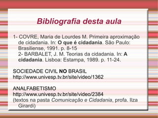 Bibliografia desta aula
1- COVRE, Maria de Lourdes M. Primeira aproximação
   de cidadania. In: O que é cidadania. São Paulo:
   Brasiliense, 1991. p. 8-15
   2- BARBALET, J. M. Teorias da cidadania. In: A
   cidadania. Lisboa: Estampa, 1989. p. 11-24.

SOCIEDADE CIVIL NO BRASIL
http://www.univesp.tv.br/site/video/1362

ANALFABETISMO
http://www.univesp.tv.br/site/video/2384
(textos na pasta Comunicação e Cidadania, profa. Ilza
   Girardi)
 