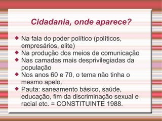 Cidadania, onde aparece?
   Na fala do poder político (políticos,
    empresários, elite)
   Na produção dos meios de comunicação
   Nas camadas mais desprivilegiadas da
    população
   Nos anos 60 e 70, o tema não tinha o
    mesmo apelo.
   Pauta: saneamento básico, saúde,
    educação, fim da discriminação sexual e
    racial etc. = CONSTITUINTE 1988.
 