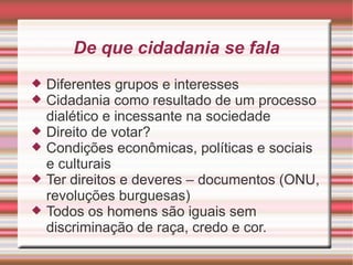 De que cidadania se fala
   Diferentes grupos e interesses
   Cidadania como resultado de um processo
    dialético e incessante na sociedade
   Direito de votar?
   Condições econômicas, políticas e sociais
    e culturais
   Ter direitos e deveres – documentos (ONU,
    revoluções burguesas)
   Todos os homens são iguais sem
    discriminação de raça, credo e cor.
 