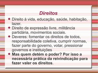 Direitos
   Direito à vida, educação, saúde, habitação,
    lazer.
   Direito de expressão livre, militância
    partidária, movimentos sociais.
   Deveres: fomentar os direitos de todos,
    responsabilidade coletiva, cumprir normas,
    fazer parte do governo, votar, pressionar
    governos e instituições
   Mas quem detém o poder? Por isso a
    necessária prática da reivindicação para
    fazer valer os direitos.
 