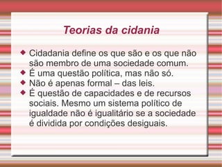 Teorias da cidania
   Cidadania define os que são e os que não
    são membro de uma sociedade comum.
   É uma questão política, mas não só.
   Não é apenas formal – das leis.
   É questão de capacidades e de recursos
    sociais. Mesmo um sistema político de
    igualdade não é igualitário se a sociedade
    é dividida por condições desiguais.
 