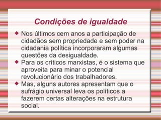 Condições de igualdade
   Nos últimos cem anos a participação de
    cidadãos sem propriedade e sem poder na
    cidadania política incorporaram algumas
    questões da desigualdade.
   Para os críticos marxistas, é o sistema que
    aproveita para minar o potencial
    revolucionário dos trabalhadores.
   Mas, alguns autores apresentam que o
    sufrágio universal leva os políticos a
    fazerem certas alterações na estrutura
    social.
 
