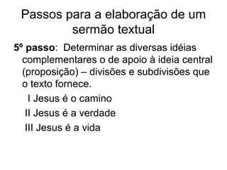 Passos para a elaboração de um
sermão textual
5º passo: Determinar as diversas idéias
complementares o de apoio à ideia central
(proposição) – divisões e subdivisões que
o texto fornece.
I Jesus é o camino
II Jesus é a verdade
III Jesus é a vida
 
