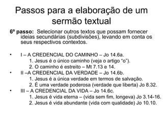 Passos para a elaboração de um
sermão textual
6º passo: Selecionar outros textos que possam fornecer
ideias secundárias (subdivisões), levando em conta os
seus respectivos contextos.
• I – A CREDENCIAL DO CAMINHO – Jo 14.6a.
1. Jesus é o único caminho (veja o artigo “o”).
2. O caminho é estreito – Mt 7.13 e 14.
• II –A CREDENCIAL DA VERDADE – Jo 14.6b.
1. Jesus é a única verdade em termos de salvação.
2. É uma verdade poderosa (verdade que liberta) Jo 8.32.
• III – A CREDENCIAL DA VIDA – Jo 14.6c.
1. Jesus é vida eterna – (vida sem fim, longeva) Jo 3.14-16.
2. Jesus é vida abundante (vida com qualidade) Jo 10.10.
 
