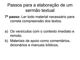 Passos para a elaboração de um
sermão textual
7º passo: Ler todo material necessário para
correta compreensão dos textos.
a) Os versículos com o contexto imediato e
remoto.
b) Materiais de apoio como comentários,
dicionários e manuais bíblicos,
 