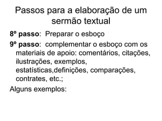 Passos para a elaboração de um
sermão textual
8º passo: Preparar o esboço
9º passo: complementar o esboço com os
materiais de apoio: comentários, citações,
ilustrações, exemplos,
estatísticas,definições, comparações,
contrates, etc.;
Alguns exemplos:
 