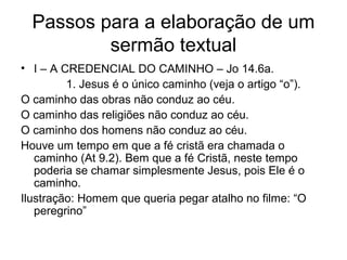 Passos para a elaboração de um
sermão textual
• I – A CREDENCIAL DO CAMINHO – Jo 14.6a.
1. Jesus é o único caminho (veja o artigo “o”).
O caminho das obras não conduz ao céu.
O caminho das religiões não conduz ao céu.
O caminho dos homens não conduz ao céu.
Houve um tempo em que a fé cristã era chamada o
caminho (At 9.2). Bem que a fé Cristã, neste tempo
poderia se chamar simplesmente Jesus, pois Ele é o
caminho.
Ilustração: Homem que queria pegar atalho no filme: “O
peregrino”
 