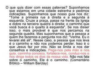 O que quis dizer com essas palavras? Suponhamos
que estamos em uma cidade estranha e pedimos
indicações. Suponhamos que nosso guia nos diz:
"Tome a primeira rua à direita e a segunda à
esquerda. Cruze a praça, passe na frente da Igreja
e dobre na terceira quadra à direita; o caminho que
você busca é o quarto à esquerda". Se nos disser
isso, o mais provável é que nos percamos na
segunda quadra. Mas suponhamos que a pessoa a
quem lhe fazemos a pergunta nos diz: "Venha. Eu o
levarei até ali". Nesse caso, a pessoa que nos leva
é o caminho e não nos podemos perder. Isso é o
que Jesus faz por nós. Não se limita a nos dar
conselhos e indicações. Pega-nos pela mão e nos
guia, caminha conosco, fortalece-nos, conduz-nos e
nos dirige todos os dias de nossa vida. Não nos fala
sobre o caminho, Ele é o caminho. (Comentário
Bíblico – William Barclay)
 