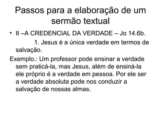 Passos para a elaboração de um
sermão textual
• II –A CREDENCIAL DA VERDADE – Jo 14.6b.
1. Jesus é a única verdade em termos de
salvação.
Exemplo.: Um professor pode ensinar a verdade
sem praticá-la, mas Jesus, além de ensiná-la
ele próprio é a verdade em pessoa. Por ele ser
a verdade absoluta pode nos conduzir a
salvação de nossas almas.
 