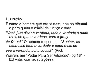 Ilustração
É como o homem que era testemunha no tribunal
e para quem o oficial de justiça disse:
"Você jura dizer a verdade, toda a verdade e nada
mais do que a verdade, com a graça
de Deus?" O homem respondeu: "Senhor, se
soubesse toda a verdade e nada mais do
que a verdade, seria Jesus!". (Rick
Warren, em "Poder Para Ser Vitorioso", pg 161 -
Ed Vida, com adaptações).
 