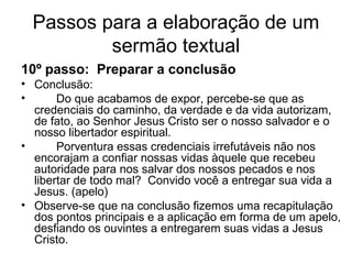 Passos para a elaboração de um
sermão textual
10º passo: Preparar a conclusão
• Conclusão:
• Do que acabamos de expor, percebe-se que as
credenciais do caminho, da verdade e da vida autorizam,
de fato, ao Senhor Jesus Cristo ser o nosso salvador e o
nosso libertador espiritual.
• Porventura essas credenciais irrefutáveis não nos
encorajam a confiar nossas vidas àquele que recebeu
autoridade para nos salvar dos nossos pecados e nos
libertar de todo mal? Convido você a entregar sua vida a
Jesus. (apelo)
• Observe-se que na conclusão fizemos uma recapitulação
dos pontos principais e a aplicação em forma de um apelo,
desfiando os ouvintes a entregarem suas vidas a Jesus
Cristo.
 