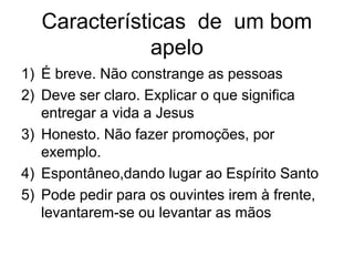 Características de um bom
apelo
1) É breve. Não constrange as pessoas
2) Deve ser claro. Explicar o que significa
entregar a vida a Jesus
3) Honesto. Não fazer promoções, por
exemplo.
4) Espontâneo,dando lugar ao Espírito Santo
5) Pode pedir para os ouvintes irem à frente,
levantarem-se ou levantar as mãos
 