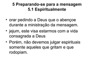 5 Preparando-se para a mensagem
5.1 Espiritualmente
• orar pedindo a Deus que o abençoe
durante a ministração da mensagem.
• jejum, este visa estarmos com a vida
consagrada a Deus
• Porém, não devemos julgar espirituais
somente aqueles que gritam e que
rodopiam.
 