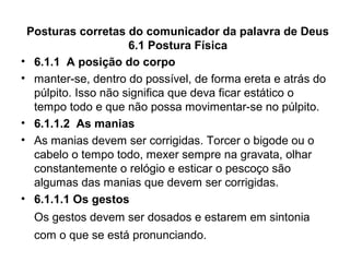 Posturas corretas do comunicador da palavra de Deus
6.1 Postura Física
• 6.1.1 A posição do corpo
• manter-se, dentro do possível, de forma ereta e atrás do
púlpito. Isso não significa que deva ficar estático o
tempo todo e que não possa movimentar-se no púlpito.
• 6.1.1.2 As manias
• As manias devem ser corrigidas. Torcer o bigode ou o
cabelo o tempo todo, mexer sempre na gravata, olhar
constantemente o relógio e esticar o pescoço são
algumas das manias que devem ser corrigidas.
• 6.1.1.1 Os gestos
Os gestos devem ser dosados e estarem em sintonia
com o que se está pronunciando.
 