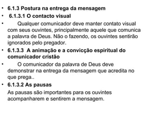 • 6.1.3 Postura na entrega da mensagem
• 6.1.3.1 O contacto visual
• Qualquer comunicador deve manter contato visual
com seus ouvintes, principalmente aquele que comunica
a palavra de Deus. Não o fazendo, os ouvintes sentirão
ignorados pelo pregador.
• 6.1.3.3 A animação e a convicção espiritual do
comunicador cristão
• O comunicador da palavra de Deus deve
demonstrar na entrega da mensagem que acredita no
que prega..
• 6.1.3.2 As pausas
As pausas são importantes para os ouvintes
acompanharem e sentirem a mensagem.
 