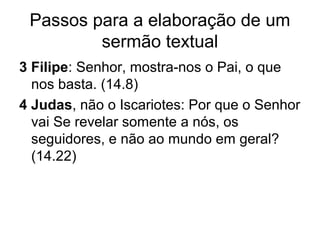 Passos para a elaboração de um
sermão textual
3 Filipe: Senhor, mostra-nos o Pai, o que
nos basta. (14.8)
4 Judas, não o Iscariotes: Por que o Senhor
vai Se revelar somente a nós, os
seguidores, e não ao mundo em geral?
(14.22)
 