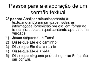 Passos para a elaboração de um
sermão textual
3º passo: Analisar minuciosamente o
texto,anotando em um papel todas as
informações fornecidas por ele, em forma de
frases curtas,cada qual contendo apenas uma
verdade.
1) Jesus respondeu a Tomé
2) Disse que Ele é o caminho
3) Disse que Ele é a verdade
4) Disse que Ele é a vida
5) Disse que ninguém pode chegar ao Pai a não
ser por Ele.
 