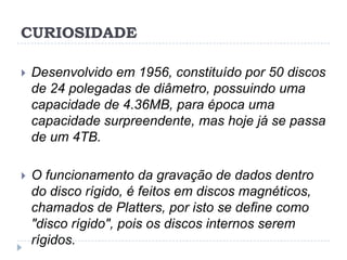 CURIOSIDADE


Desenvolvido em 1956, constituído por 50 discos
de 24 polegadas de diâmetro, possuindo uma
capacidade de 4.36MB, para época uma
capacidade surpreendente, mas hoje já se passa
de um 4TB.



O funcionamento da gravação de dados dentro
do disco rígido, é feitos em discos magnéticos,
chamados de Platters, por isto se define como
"disco rígido", pois os discos internos serem
rígidos.

 