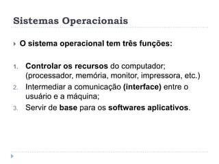 Sistemas Operacionais


1.

2.

3.

O sistema operacional tem três funções:
Controlar os recursos do computador;
(processador, memória, monitor, impressora, etc.)
Intermediar a comunicação (interface) entre o
usuário e a máquina;
Servir de base para os softwares aplicativos.

 