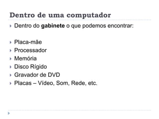 Dentro de uma computador


Dentro do gabinete o que podemos encontrar:



Placa-mãe
Processador
Memória
Disco Rígido
Gravador de DVD
Placas – Vídeo, Som, Rede, etc.







 