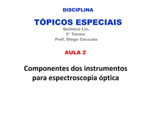 DISCIPLINA

  TÓPICOS ESPECIAIS
            Química Lic.
              5° Termo
        Prof. Diego Ceccato


            AULA 2


Componentes dos instrumentos
  para espectroscopia óptica
 