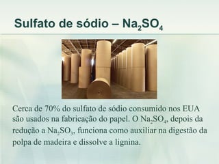 Sulfato de sódio – Na2SO4




Cerca de 70% do sulfato de sódio consumido nos EUA
são usados na fabricação do papel. O Na2SO4, depois da
redução a Na2SO3, funciona como auxiliar na digestão da
polpa de madeira e dissolve a lignina.
 