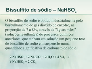 Bissulfito de sódio – NaHSO3
O bissulfito de sódio é obtido industrialmente pelo
borbulhamento de gás dióxido de enxofre, na
proporção de 7 a 8%, através de "águas mães"
(soluções resultantes) de processos químicos
anteriores, que tenham em solução um pequeno teor
de bissulfito de sódio em suspensão numa
quantidade significativa de carbonato de sódio.

  2 NaHSO3 + 2 Na2CO3 + 2 H2O + 4 SO2 →
  6 NaHSO3 + 2 CO2
 