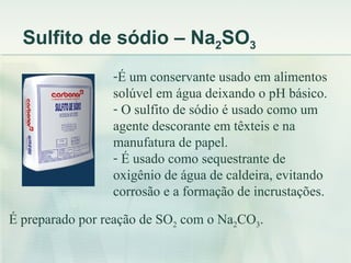 Sulfito de sódio – Na2SO3
                 -É um conservante usado em alimentos
                 solúvel em água deixando o pH básico.
                 - O sulfito de sódio é usado como um
                 agente descorante em têxteis e na
                 manufatura de papel.
                 - É usado como sequestrante de
                 oxigênio de água de caldeira, evitando
                 corrosão e a formação de incrustações.

É preparado por reação de SO2 com o Na2CO3.
 