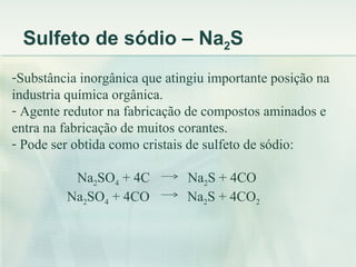 Sulfeto de sódio – Na2S
-Substância inorgânica que atingiu importante posição na
industria química orgânica.
- Agente redutor na fabricação de compostos aminados e
entra na fabricação de muitos corantes.
- Pode ser obtida como cristais de sulfeto de sódio:

          Na2SO4 + 4C         Na2S + 4CO
         Na2SO4 + 4CO         Na2S + 4CO2
 