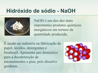 Hidróxido de sódio - NaOH
                   NaOH é um dos dez mais
                   importantes produtos químicos
                   inorgânicos em termos da
                   quantidade produzida.

É usado na indústria na fabricação de
papel, tecidos, detergentes e
biodiesel. Apresenta uso doméstico
para a desobstrução de
encanamentos e pias, pois dissolve
gorduras.
 