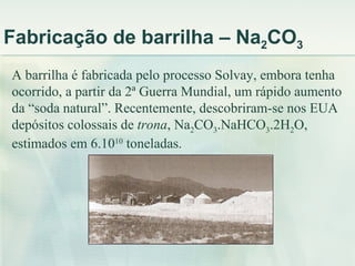 Fabricação de barrilha – Na2CO3
A barrilha é fabricada pelo processo Solvay, embora tenha
ocorrido, a partir da 2ª Guerra Mundial, um rápido aumento
da “soda natural”. Recentemente, descobriram-se nos EUA
depósitos colossais de trona, Na2CO3.NaHCO3.2H2O,
estimados em 6.1010 toneladas.
 
