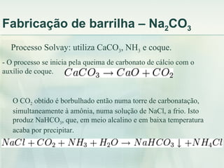 Fabricação de barrilha – Na2CO3
  Processo Solvay: utiliza CaCO3, NH3 e coque.
- O processo se inicia pela queima de carbonato de cálcio com o
auxílio de coque.


   O CO2 obtido é borbulhado então numa torre de carbonatação,
   simultaneamente à amônia, numa solução de NaCl, a frio. Isto
   produz NaHCO3, que, em meio alcalino e em baixa temperatura
   acaba por precipitar.
 