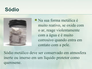 Sódio
                    Na sua forma metálica é
                     muito reativo, se oxida com
                     o ar, reage violentamente
                     com a água e é muito
                     corrosivo quando entra em
                     contato com a pele.
Sódio metálico deve ser conservado em atmosfera
inerte ou imerso em um líquido protetor como
querosene.
 