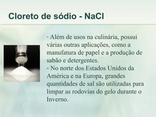 Cloreto de sódio - NaCl

         - Além de usos na culinária, possui
         várias outras aplicações, como a
         manufatura de papel e a produção de
         sabão e detergentes.
         - No norte dos Estados Unidos da
         América e na Europa, grandes
         quantidades de sal são utilizadas para
         limpar as rodovias do gelo durante o
         Inverno.
 