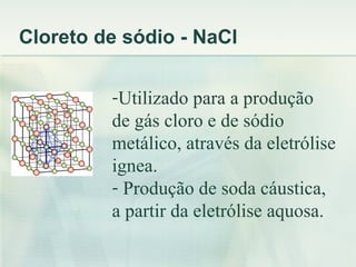 Cloreto de sódio - NaCl


         -Utilizado para a produção
         de gás cloro e de sódio
         metálico, através da eletrólise
         ignea.
         - Produção de soda cáustica,
         a partir da eletrólise aquosa.
 