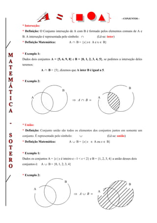 -- CCOONNJJUUNNTTOOSS --
* Interseção:
* Definição: O Conjunto interseção de A com B é formado pelos elementos comuns de A e
B. A interseção é representada pelo símbolo: ∩ (Lê-se: inter)
* Definição Matemática: A ∩ B = |{ ∈xx A e x ∈ B}
* Exemplo 1:
Dados dois conjuntos A = {5, 6, 9, 8} e B = {0, 1, 2, 3, 4, 5}, se pedimos a interseção deles
teremos:
A ∩ B = {5}, dizemos que A inter B é igual a 5.
* Exemplo 2:
* União:
* Definição: Conjunto união são todos os elementos dos conjuntos juntos em somente um
conjunto. É representado pelo símbolo: ∪ (Lê-se: união)
* Definição Matemática: A ∪ B = |{ ∈xx A ou x ∈ B}
* Exemplo 1:
Dados os conjuntos A = {x | x é inteiro e - 1 < x < 2} e B = {1, 2, 3, 4} a união desses dois
conjuntos é: A ∪ B = {0, 1, 2, 3, 4}
* Exemplo 2:
A
B
B
A
=∩⇒ BA
A
B
A
B
=∪⇒ BA
 