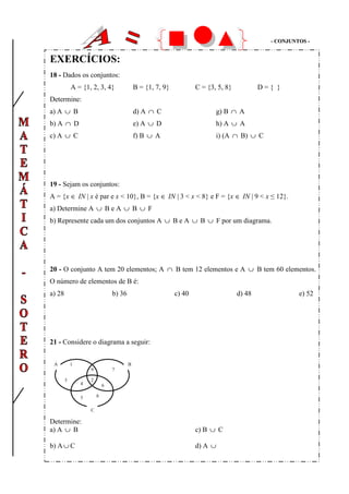 -- CCOONNJJUUNNTTOOSS --
EXERCÍCIOS:
18 - Dados os conjuntos:
A = {1, 2, 3, 4} B = {1, 7, 9} C = {3, 5, 8} D = { }
Determine:
a) A ∪ B d) A ∩ C g) B ∩ A
b) A ∩ D e) A ∪ D h) A ∪ A
c) A ∪ C f) B ∪ A i) (A ∩ B) ∪ C
19 - Sejam os conjuntos:
A = {x ∈ IN | x é par e x < 10}, B = {x ∈ IN | 3 < x < 8} e F = {x ∈ IN | 9 < x ≤ 12}.
a) Determine A ∪ B e A ∪ B ∪ F
b) Represente cada um dos conjuntos A ∪ B e A ∪ B ∪ F por um diagrama.
20 - O conjunto A tem 20 elementos; A ∩ B tem 12 elementos e A ∪ B tem 60 elementos.
O número de elementos de B é:
a) 28 b) 36 c) 40 d) 48 e) 52
21 - Considere o diagrama a seguir:
Determine:
a) A ∪ B c) B ∪ C
b) A ∪ C d) A ∪
2
9
4 6
5 8
3
1
7
A B
C
 