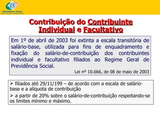 Em 1º de abril de 2003 foi extinta a escala transitória de salário-base, utilizada para fins de enquadramento e fixação do salário-de-contribuição dos contribuintes individual e facultativo filiados ao Regime Geral de Previdência Social. Lei nº 10.666, de 08 de maio de 2003 Contribuição do  Contribuinte Individual  e  Facultativo filiados até 29/11/199 – de acordo com a escala de salário-base e a alíquota de contribuição a partir de 20% sobre o salário-de-contribuição respeitando-se os limites mínimo e máximo. 